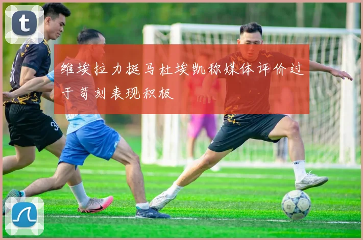 维埃拉力挺马杜埃凯称媒体评价过于苛刻表现积极