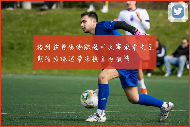 格列兹曼感慨欧冠半决赛荣幸之至期待为球迷带来快乐与激情