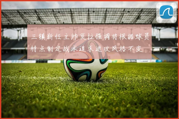 三镇新任主帅莫拉强调将根据球员特点制定战术追求进攻风格不变