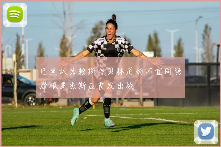 巴里认为赖斯与贝林厄姆不宜同场摩根罗杰斯应首发出战