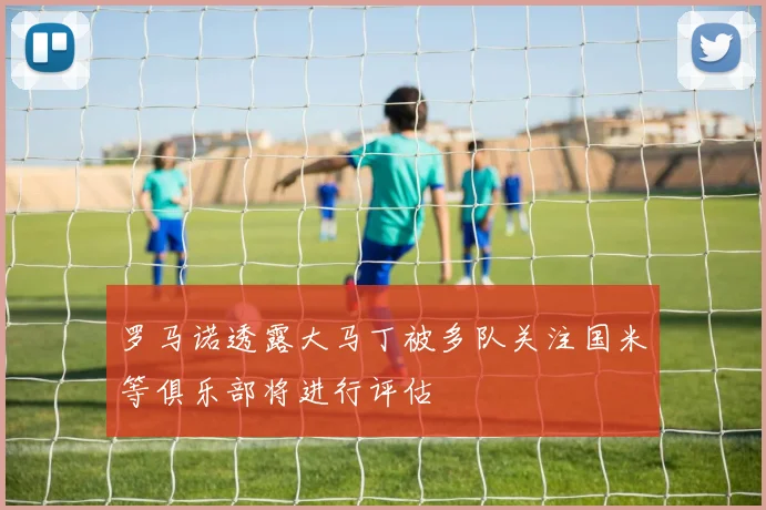罗马诺透露大马丁被多队关注国米等俱乐部将进行评估