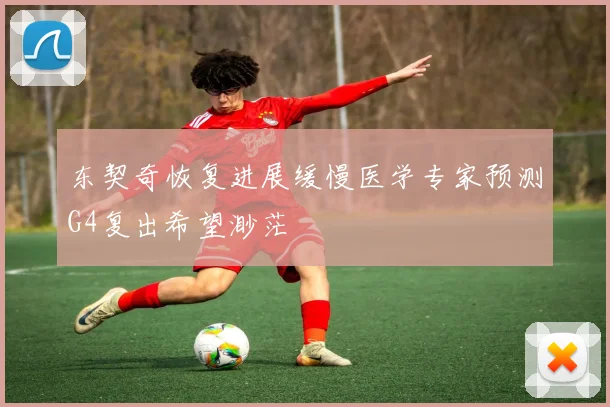 东契奇恢复进展缓慢医学专家预测G4复出希望渺茫