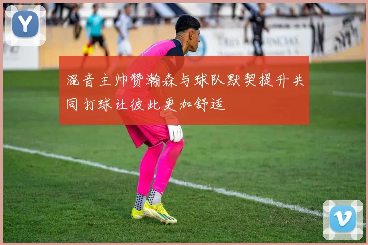 混音主帅赞瀚森与球队默契提升共同打球让彼此更加舒适