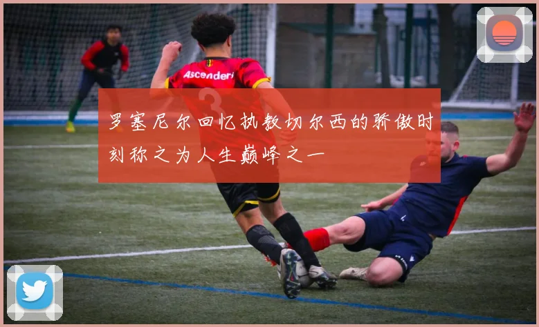 罗塞尼尔回忆执教切尔西的骄傲时刻称之为人生巅峰之一