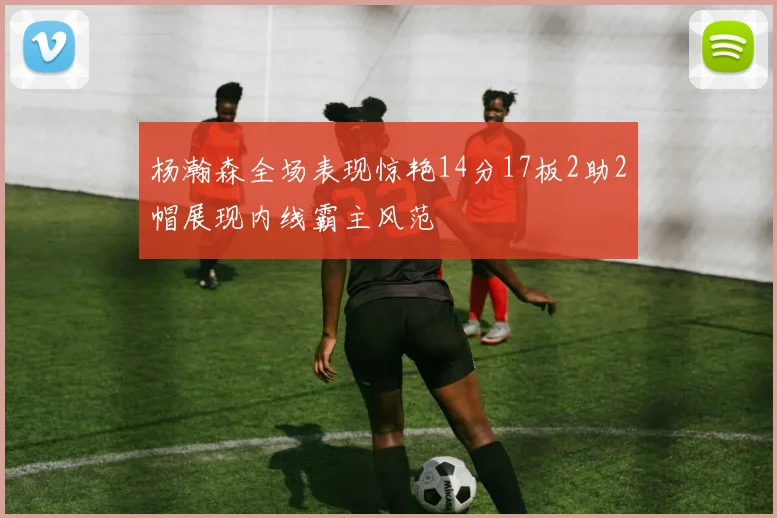 杨瀚森全场表现惊艳14分17板2助2帽展现内线霸主风范