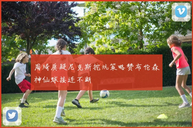 周琦质疑尼克斯挖坑策略赞布伦森神仙球接连不断