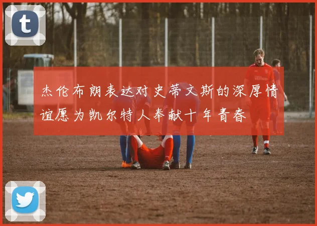 杰伦布朗表达对史蒂文斯的深厚情谊愿为凯尔特人奉献十年青春