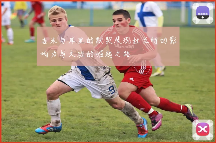 吉米与库里的默契展现杜兰特的影响力与文班的崛起之路