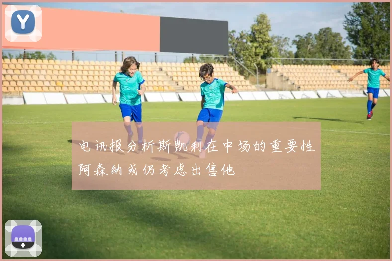 电讯报分析斯凯利在中场的重要性阿森纳或仍考虑出售他