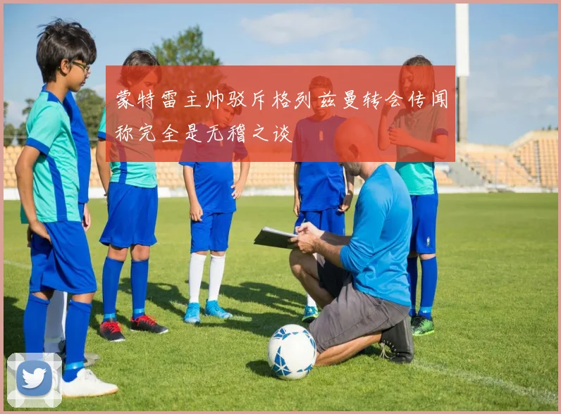 蒙特雷主帅驳斥格列兹曼转会传闻称完全是无稽之谈