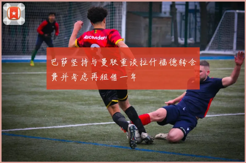 巴萨坚持与曼联重谈拉什福德转会费并考虑再租借一年