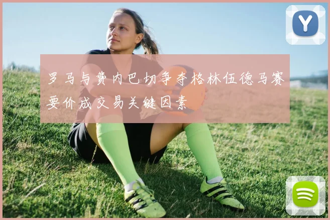 罗马与费内巴切争夺格林伍德马赛要价成交易关键因素