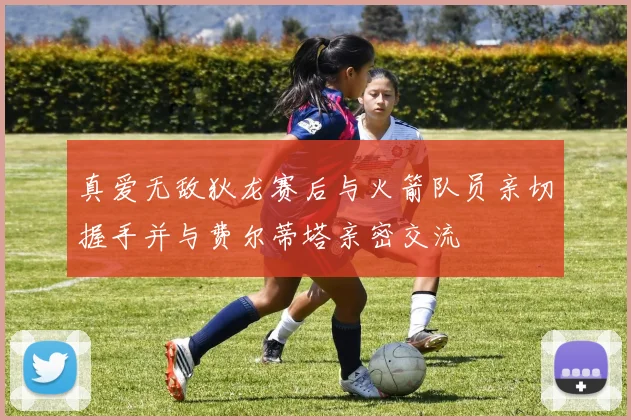 真爱无敌狄龙赛后与火箭队员亲切握手并与费尔蒂塔亲密交流