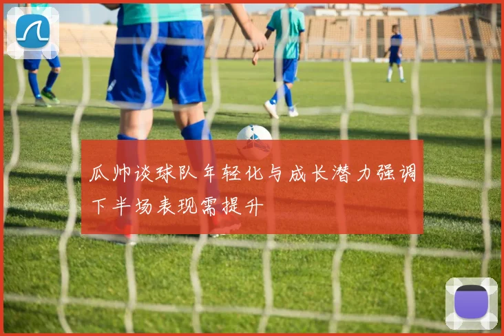 瓜帅谈球队年轻化与成长潜力强调下半场表现需提升