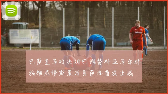 巴萨皇马对决姆巴佩替补亚马尔对抗维尼修斯莱万贡萨洛首发出战