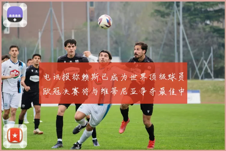电讯报称赖斯已成为世界顶级球员欧冠决赛将与维蒂尼亚争夺最佳中场称号