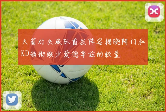 火箭对决狼队首发阵容揭晓阿门和KD领衔缺少爱德华兹的较量