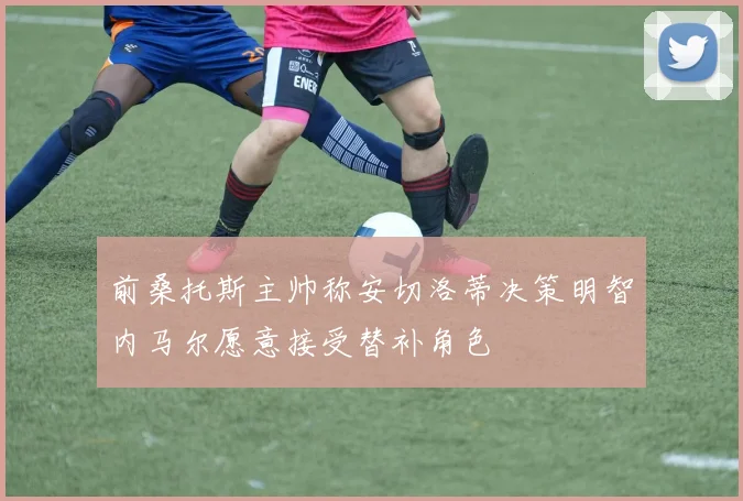 前桑托斯主帅称安切洛蒂决策明智内马尔愿意接受替补角色