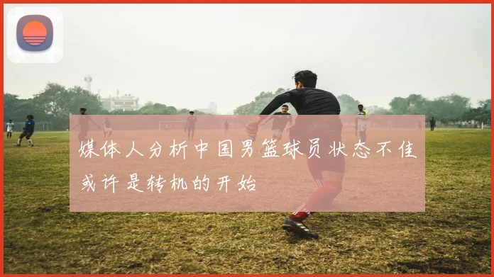 媒体人分析中国男篮球员状态不佳或许是转机的开始