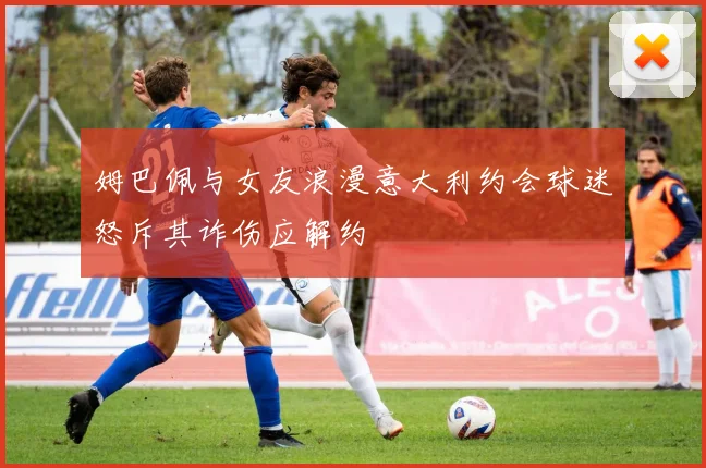 姆巴佩与女友浪漫意大利约会球迷怒斥其诈伤应解约
