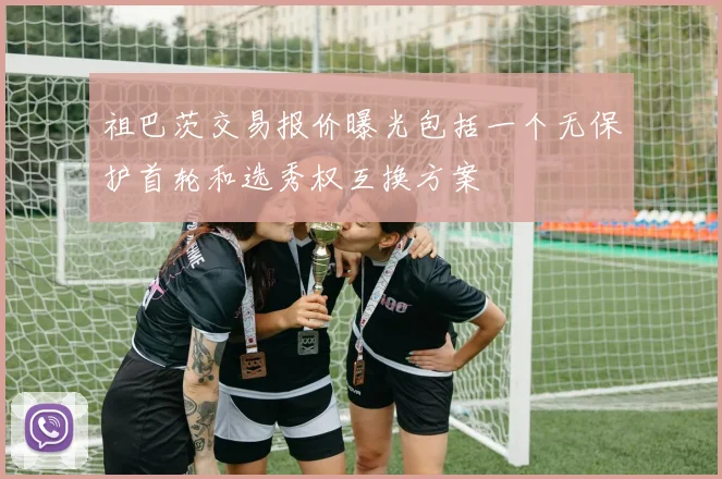 祖巴茨交易报价曝光包括一个无保护首轮和选秀权互换方案