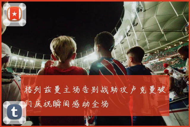 格列兹曼主场告别战助攻卢克曼破门庆祝瞬间感动全场