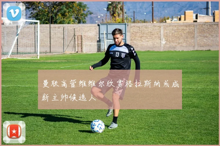 曼联高管维维尔欣赏格拉斯纳或成新主帅候选人