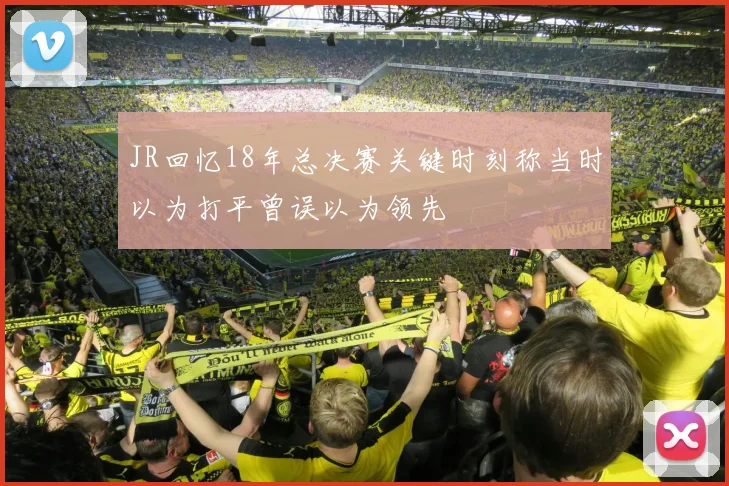 JR回忆18年总决赛关键时刻称当时以为打平曾误以为领先