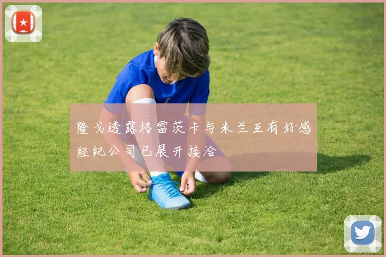 隆戈透露格雷茨卡与米兰互有好感经纪公司已展开接洽