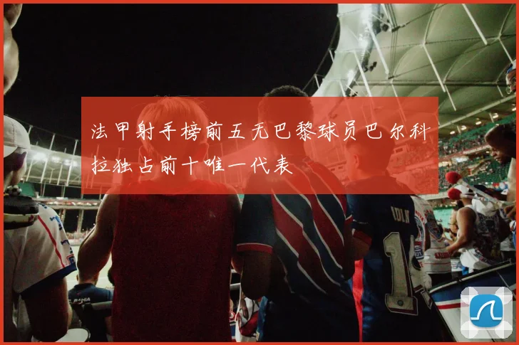 法甲射手榜前五无巴黎球员巴尔科拉独占前十唯一代表