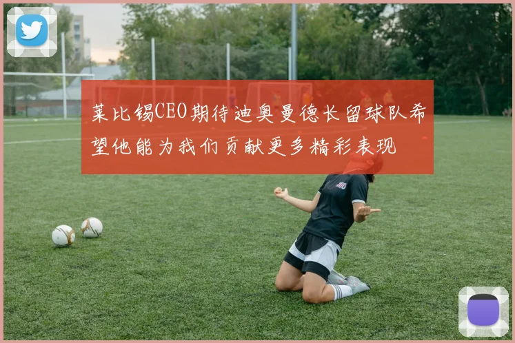 莱比锡CEO期待迪奥曼德长留球队希望他能为我们贡献更多精彩表现