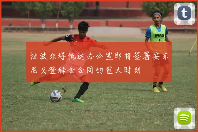 拉波尔塔抵达办公室即将签署安东尼戈登转会合同的重大时刻