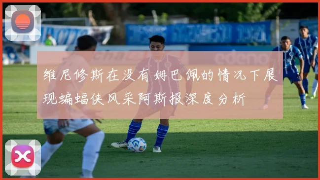 维尼修斯在没有姆巴佩的情况下展现蝙蝠侠风采阿斯报深度分析