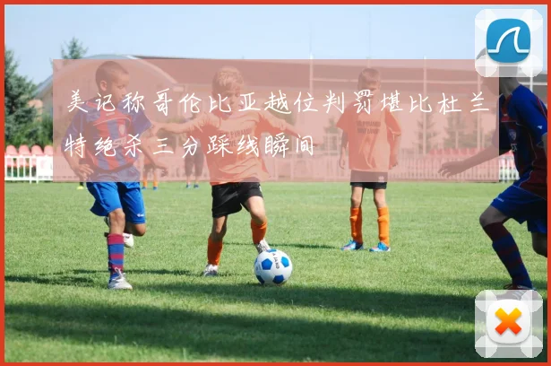 美记称哥伦比亚越位判罚堪比杜兰特绝杀三分踩线瞬间